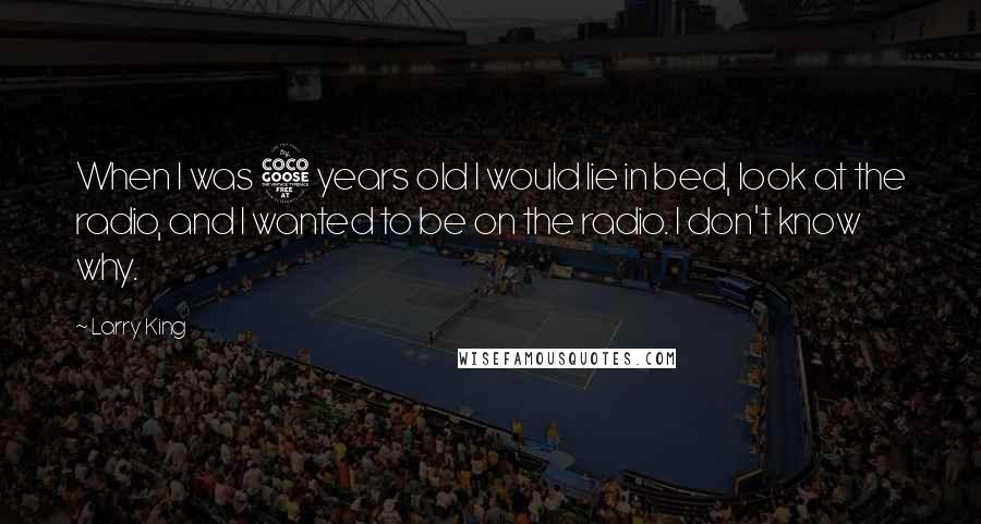 Larry King Quotes: When I was 5 years old I would lie in bed, look at the radio, and I wanted to be on the radio. I don't know why.