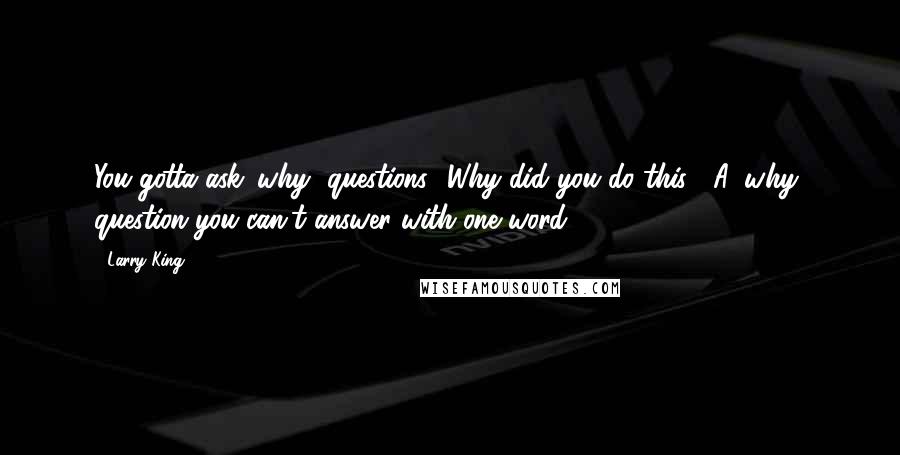 Larry King Quotes: You gotta ask 'why' questions. 'Why did you do this?' A 'why' question you can't answer with one word.