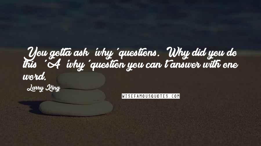 Larry King Quotes: You gotta ask 'why' questions. 'Why did you do this?' A 'why' question you can't answer with one word.