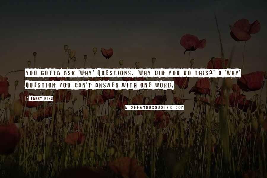 Larry King Quotes: You gotta ask 'why' questions. 'Why did you do this?' A 'why' question you can't answer with one word.