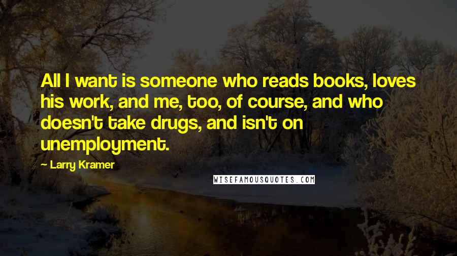 Larry Kramer Quotes: All I want is someone who reads books, loves his work, and me, too, of course, and who doesn't take drugs, and isn't on unemployment.