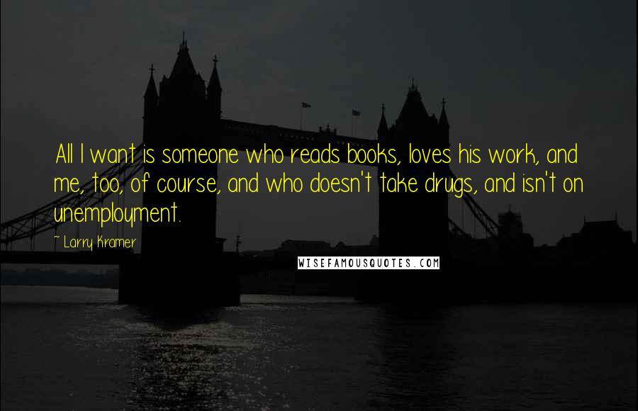 Larry Kramer Quotes: All I want is someone who reads books, loves his work, and me, too, of course, and who doesn't take drugs, and isn't on unemployment.