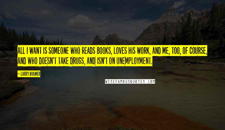 Larry Kramer Quotes: All I want is someone who reads books, loves his work, and me, too, of course, and who doesn't take drugs, and isn't on unemployment.