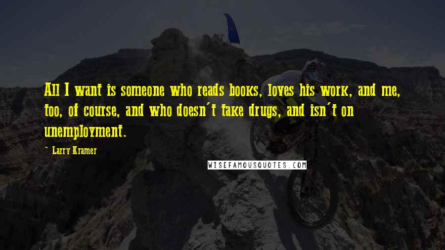 Larry Kramer Quotes: All I want is someone who reads books, loves his work, and me, too, of course, and who doesn't take drugs, and isn't on unemployment.