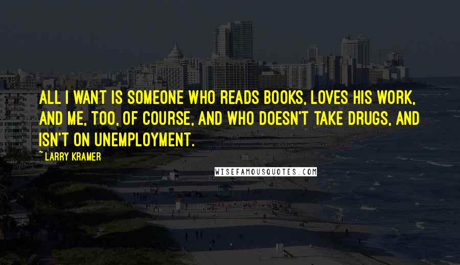 Larry Kramer Quotes: All I want is someone who reads books, loves his work, and me, too, of course, and who doesn't take drugs, and isn't on unemployment.