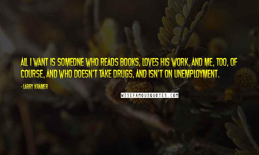Larry Kramer Quotes: All I want is someone who reads books, loves his work, and me, too, of course, and who doesn't take drugs, and isn't on unemployment.