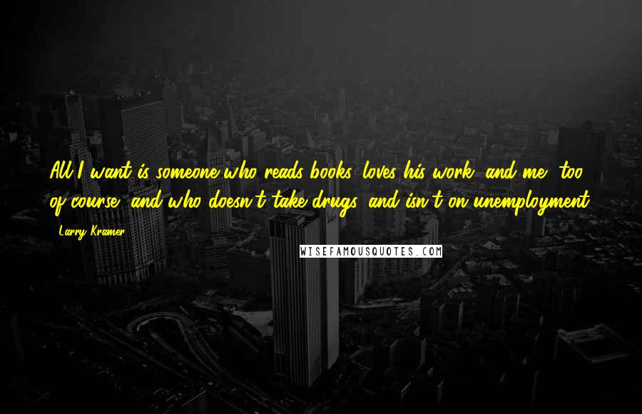 Larry Kramer Quotes: All I want is someone who reads books, loves his work, and me, too, of course, and who doesn't take drugs, and isn't on unemployment.