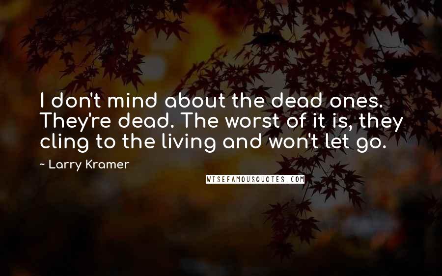 Larry Kramer Quotes: I don't mind about the dead ones. They're dead. The worst of it is, they cling to the living and won't let go.