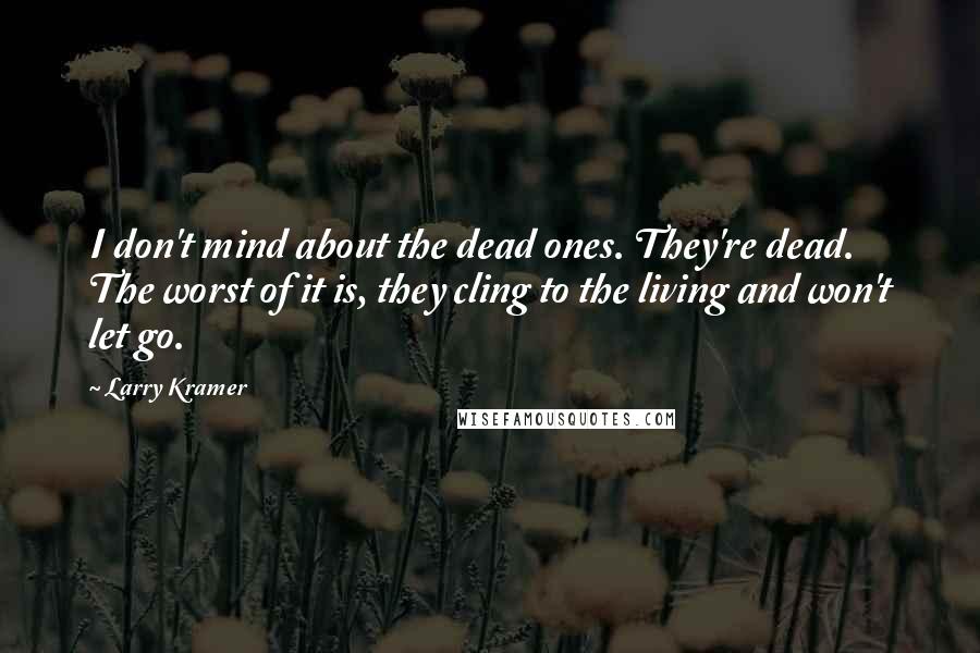 Larry Kramer Quotes: I don't mind about the dead ones. They're dead. The worst of it is, they cling to the living and won't let go.