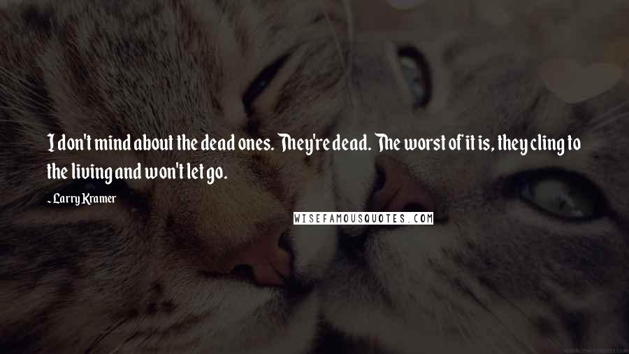 Larry Kramer Quotes: I don't mind about the dead ones. They're dead. The worst of it is, they cling to the living and won't let go.