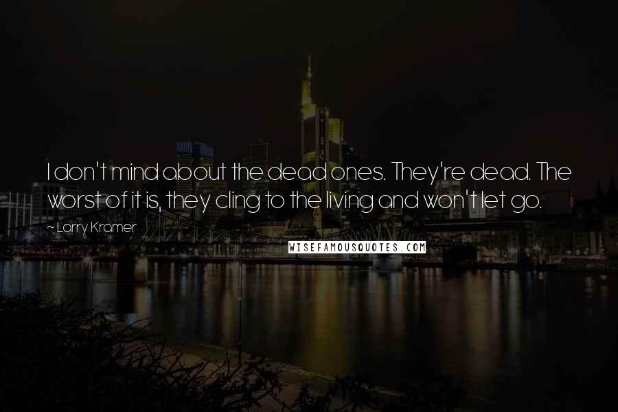Larry Kramer Quotes: I don't mind about the dead ones. They're dead. The worst of it is, they cling to the living and won't let go.