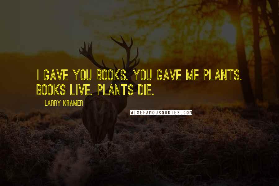 Larry Kramer Quotes: I gave you books. You gave me plants. Books live. Plants die.