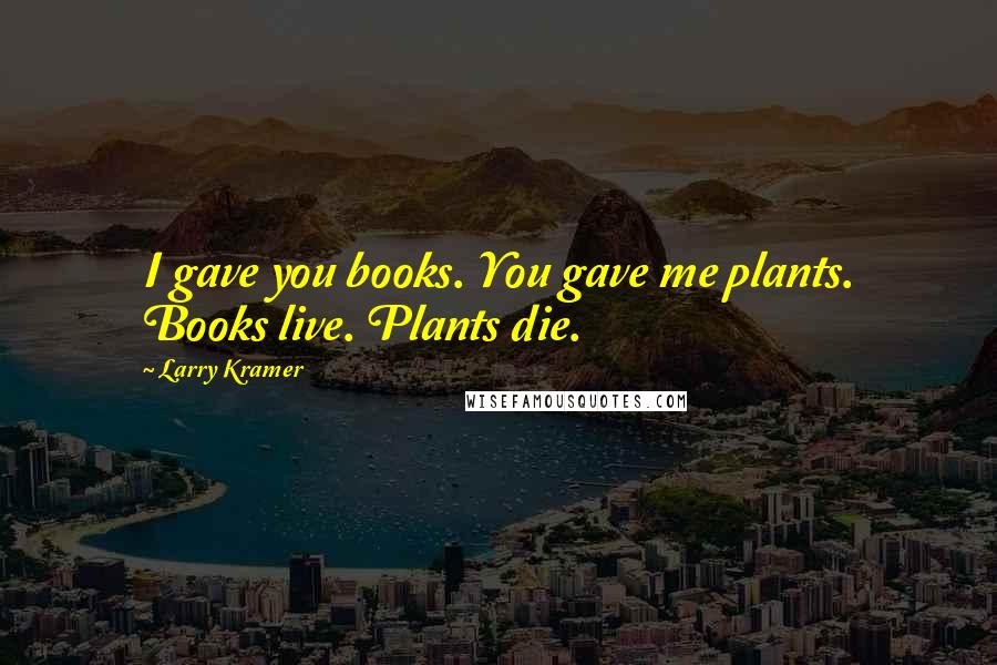 Larry Kramer Quotes: I gave you books. You gave me plants. Books live. Plants die.