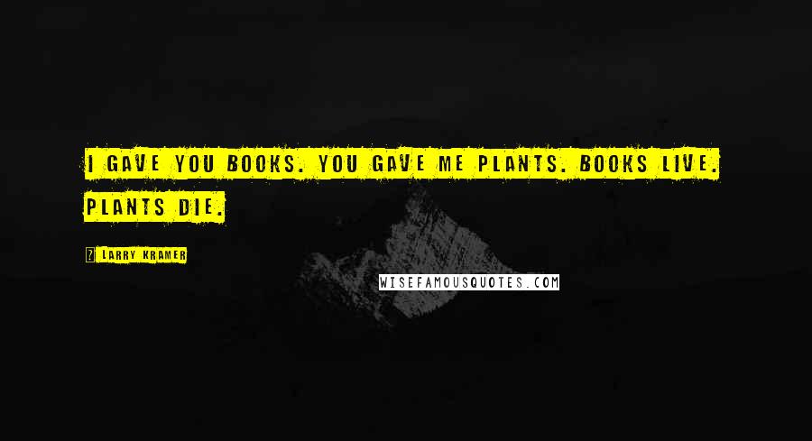 Larry Kramer Quotes: I gave you books. You gave me plants. Books live. Plants die.