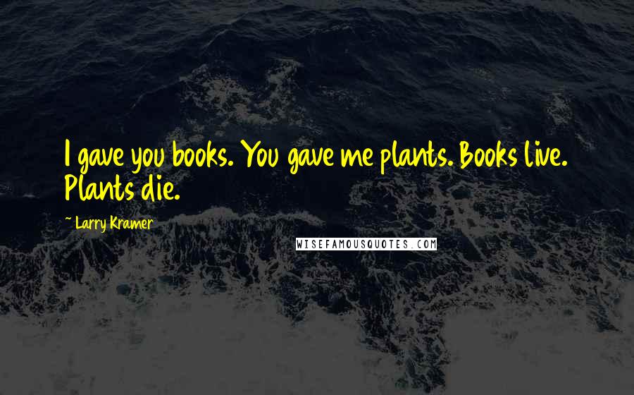 Larry Kramer Quotes: I gave you books. You gave me plants. Books live. Plants die.