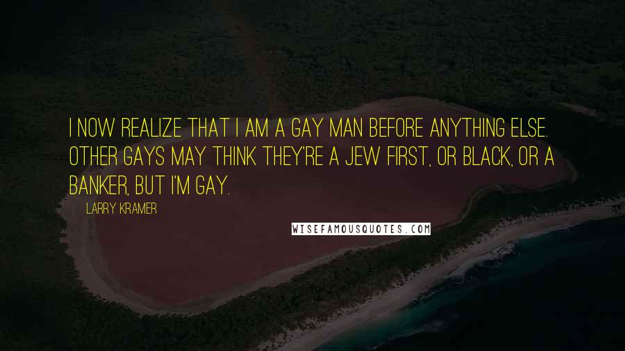 Larry Kramer Quotes: I now realize that I am a gay man before anything else. Other gays may think they're a Jew first, or black, or a banker, but I'm gay.