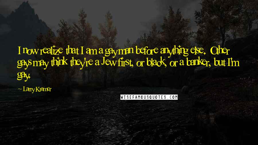 Larry Kramer Quotes: I now realize that I am a gay man before anything else. Other gays may think they're a Jew first, or black, or a banker, but I'm gay.