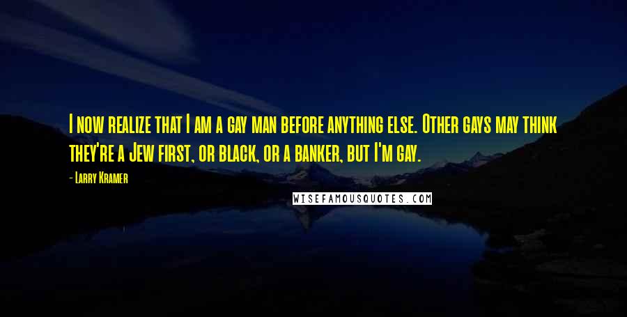 Larry Kramer Quotes: I now realize that I am a gay man before anything else. Other gays may think they're a Jew first, or black, or a banker, but I'm gay.