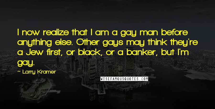 Larry Kramer Quotes: I now realize that I am a gay man before anything else. Other gays may think they're a Jew first, or black, or a banker, but I'm gay.