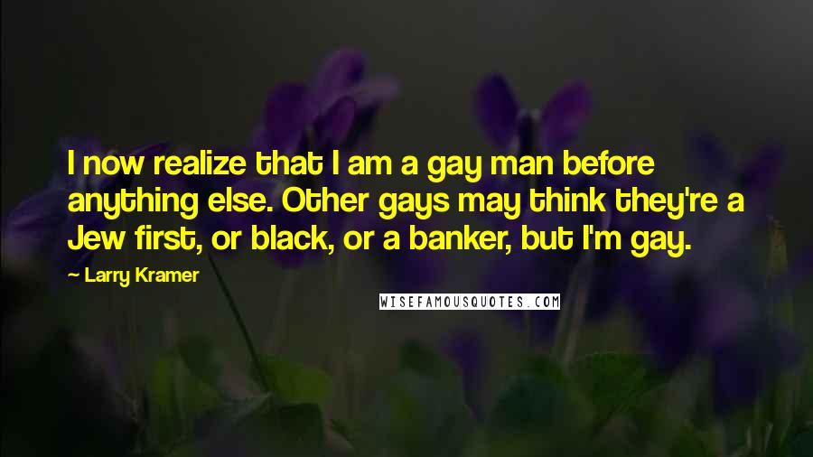 Larry Kramer Quotes: I now realize that I am a gay man before anything else. Other gays may think they're a Jew first, or black, or a banker, but I'm gay.