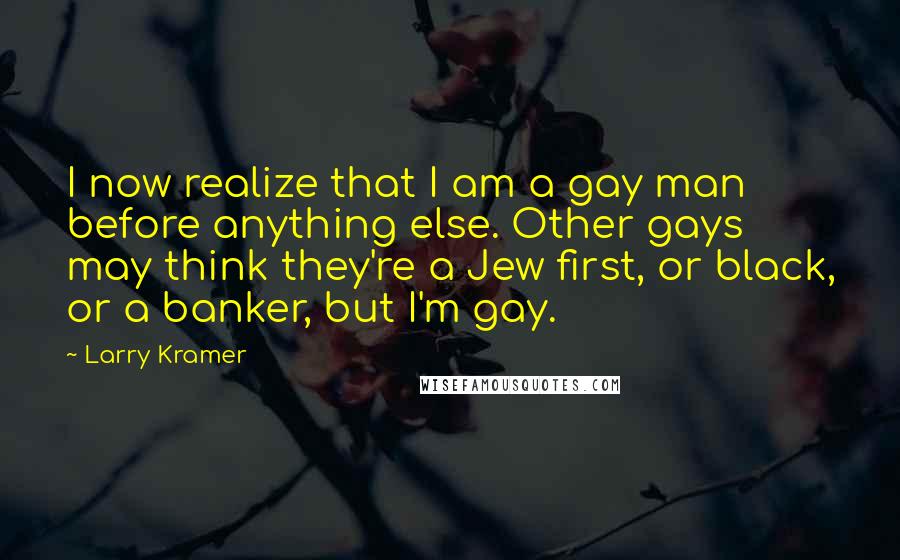 Larry Kramer Quotes: I now realize that I am a gay man before anything else. Other gays may think they're a Jew first, or black, or a banker, but I'm gay.