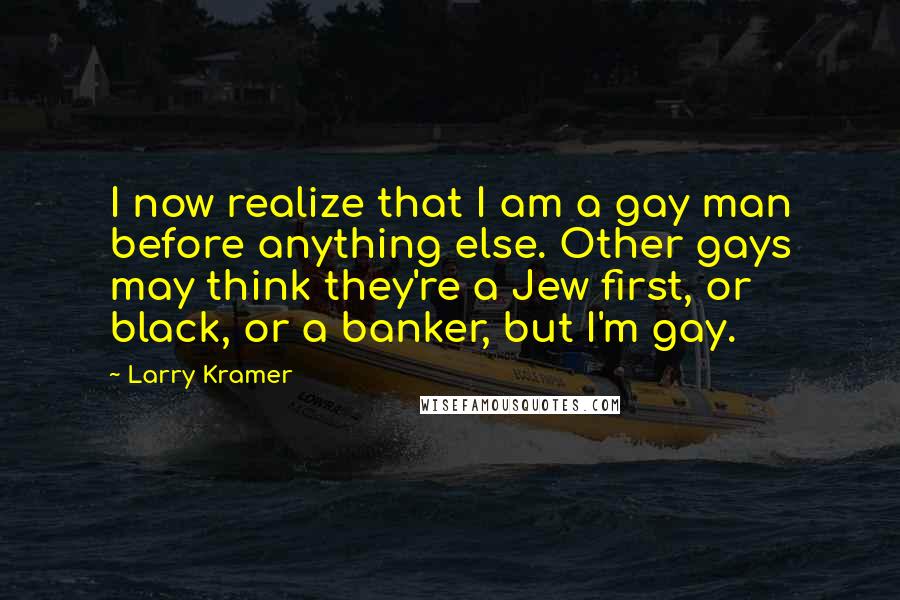 Larry Kramer Quotes: I now realize that I am a gay man before anything else. Other gays may think they're a Jew first, or black, or a banker, but I'm gay.