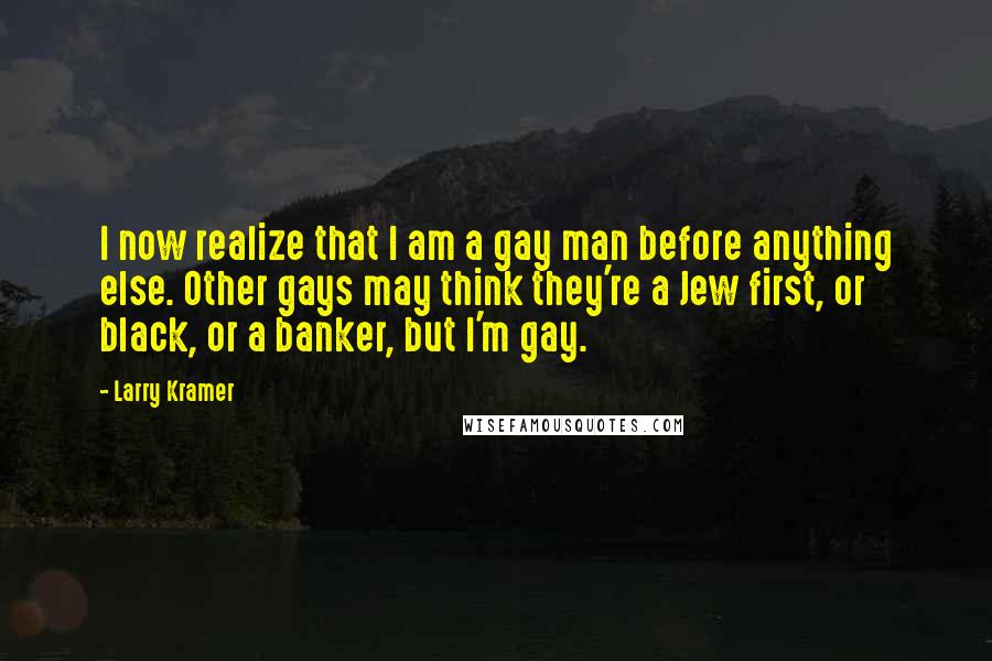 Larry Kramer Quotes: I now realize that I am a gay man before anything else. Other gays may think they're a Jew first, or black, or a banker, but I'm gay.