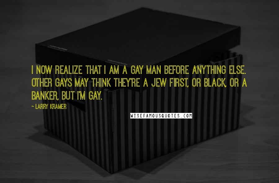 Larry Kramer Quotes: I now realize that I am a gay man before anything else. Other gays may think they're a Jew first, or black, or a banker, but I'm gay.