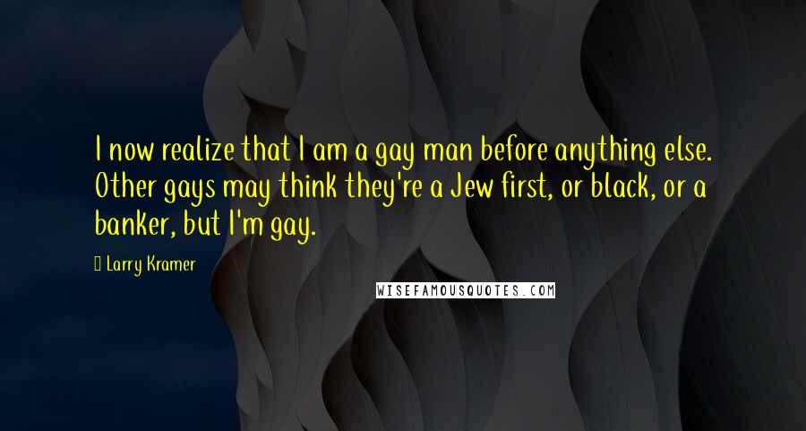 Larry Kramer Quotes: I now realize that I am a gay man before anything else. Other gays may think they're a Jew first, or black, or a banker, but I'm gay.