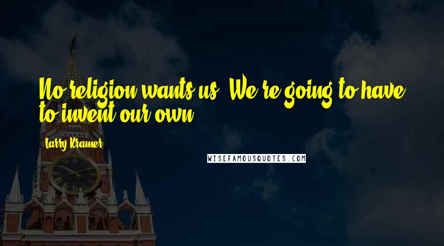 Larry Kramer Quotes: No religion wants us. We're going to have to invent our own.