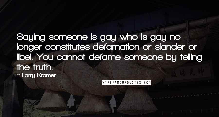 Larry Kramer Quotes: Saying someone is gay who is gay no longer constitutes defamation or slander or libel. You cannot defame someone by telling the truth.