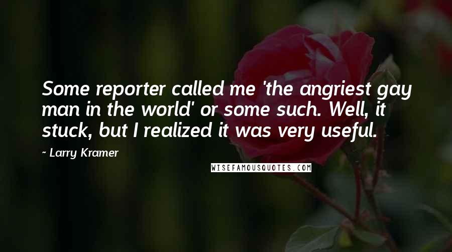 Larry Kramer Quotes: Some reporter called me 'the angriest gay man in the world' or some such. Well, it stuck, but I realized it was very useful.