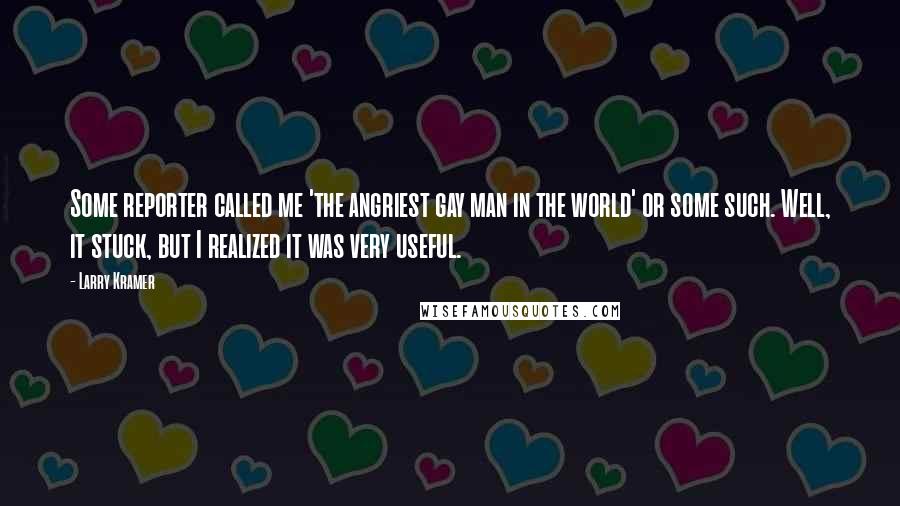 Larry Kramer Quotes: Some reporter called me 'the angriest gay man in the world' or some such. Well, it stuck, but I realized it was very useful.