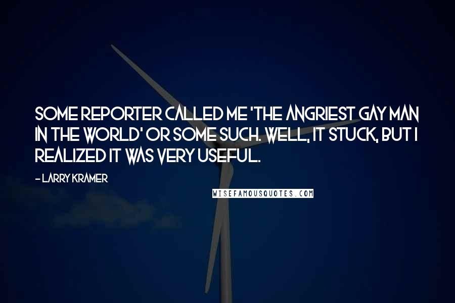 Larry Kramer Quotes: Some reporter called me 'the angriest gay man in the world' or some such. Well, it stuck, but I realized it was very useful.