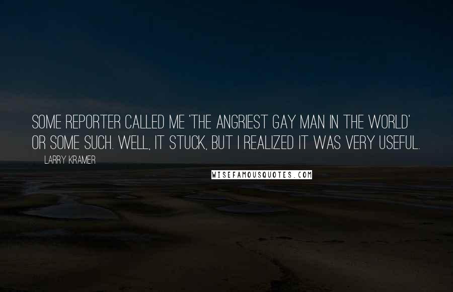 Larry Kramer Quotes: Some reporter called me 'the angriest gay man in the world' or some such. Well, it stuck, but I realized it was very useful.