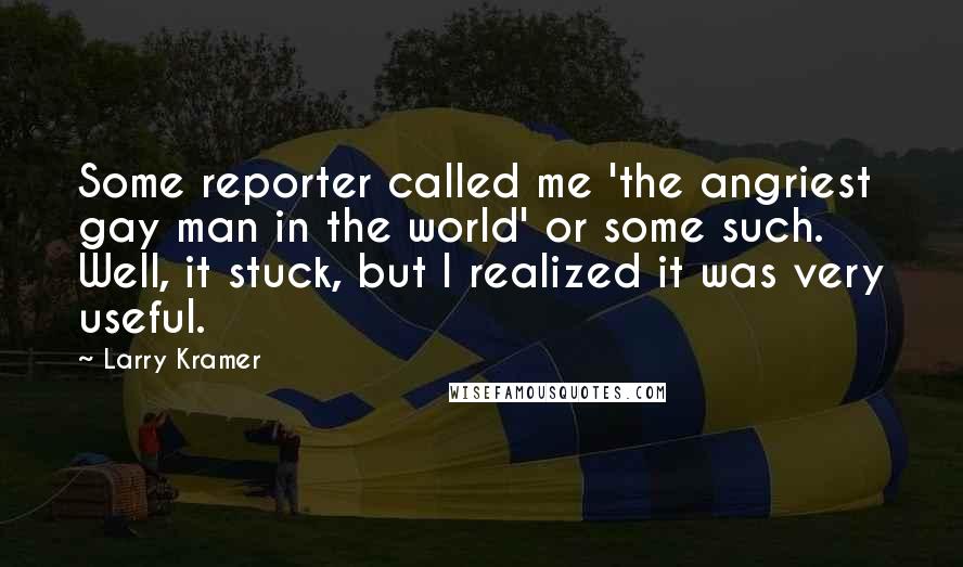 Larry Kramer Quotes: Some reporter called me 'the angriest gay man in the world' or some such. Well, it stuck, but I realized it was very useful.