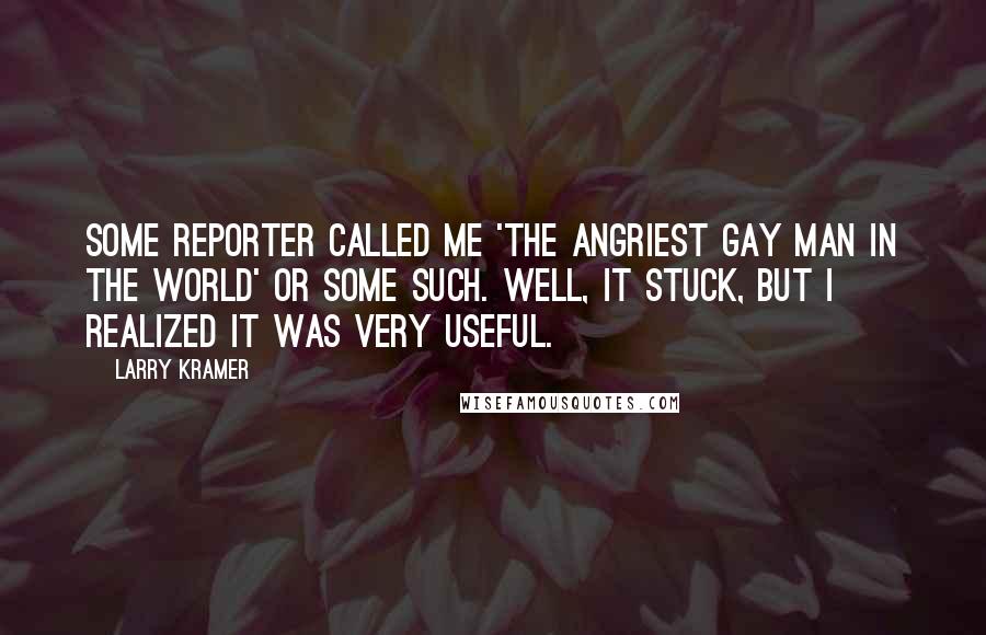 Larry Kramer Quotes: Some reporter called me 'the angriest gay man in the world' or some such. Well, it stuck, but I realized it was very useful.