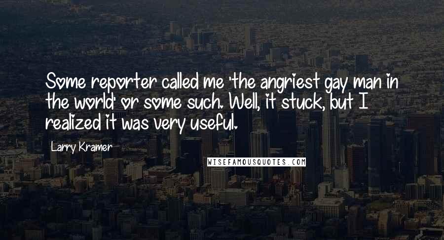 Larry Kramer Quotes: Some reporter called me 'the angriest gay man in the world' or some such. Well, it stuck, but I realized it was very useful.