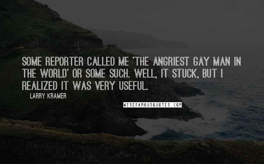 Larry Kramer Quotes: Some reporter called me 'the angriest gay man in the world' or some such. Well, it stuck, but I realized it was very useful.