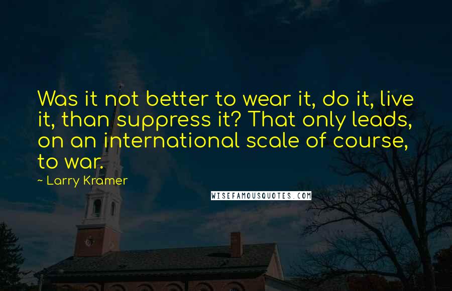 Larry Kramer Quotes: Was it not better to wear it, do it, live it, than suppress it? That only leads, on an international scale of course, to war.