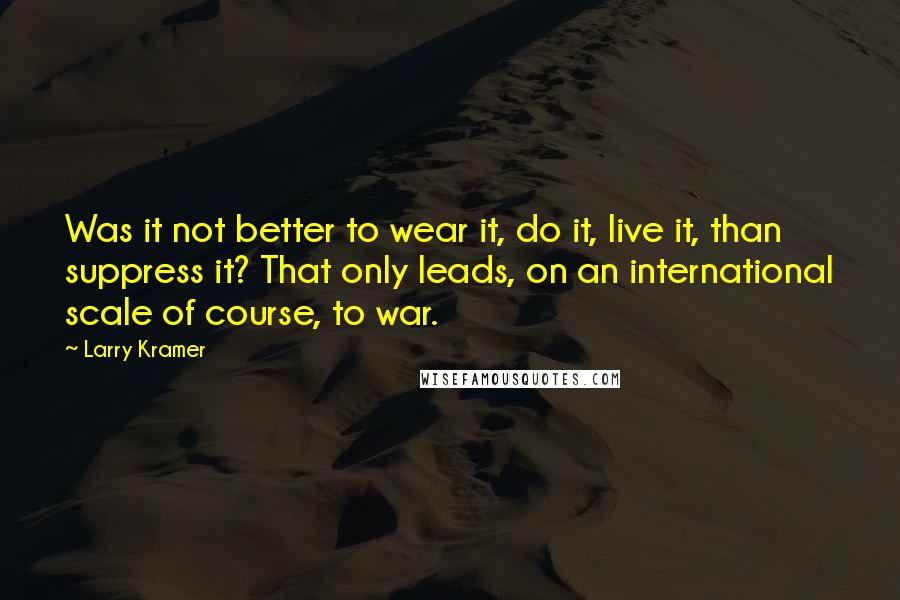 Larry Kramer Quotes: Was it not better to wear it, do it, live it, than suppress it? That only leads, on an international scale of course, to war.