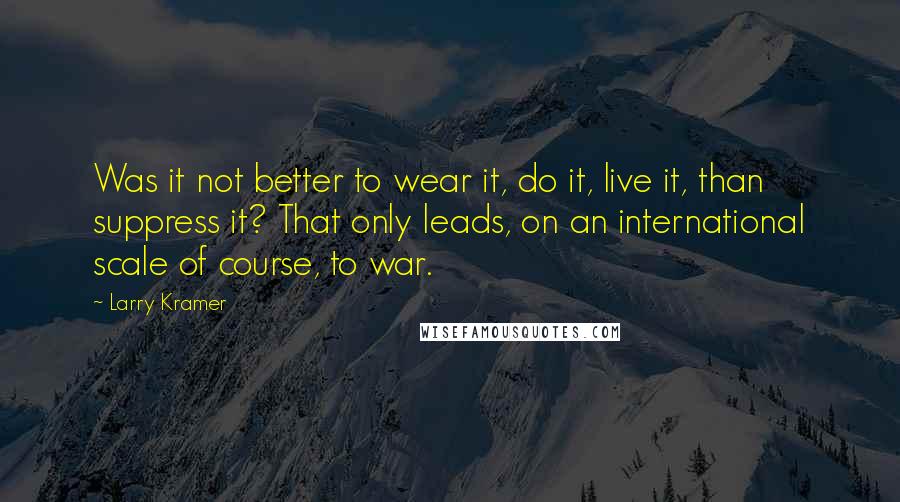 Larry Kramer Quotes: Was it not better to wear it, do it, live it, than suppress it? That only leads, on an international scale of course, to war.