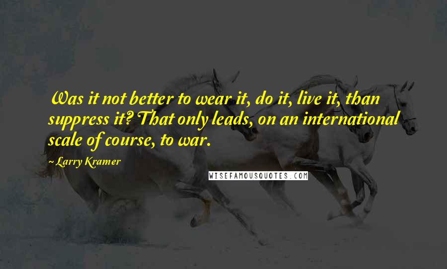 Larry Kramer Quotes: Was it not better to wear it, do it, live it, than suppress it? That only leads, on an international scale of course, to war.