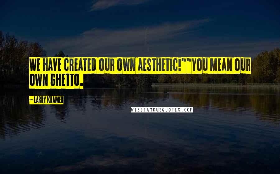 Larry Kramer Quotes: We have created our own aesthetic!""You mean our own Ghetto.