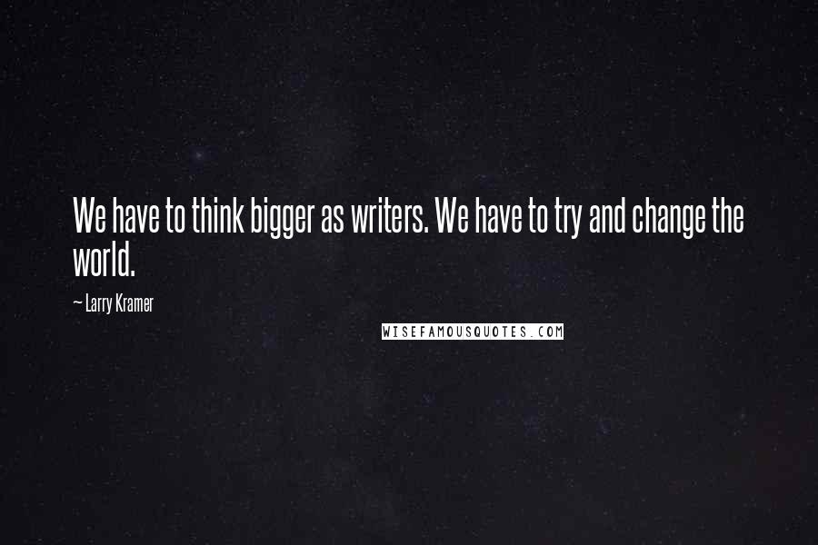 Larry Kramer Quotes: We have to think bigger as writers. We have to try and change the world.
