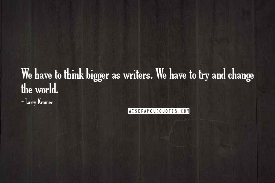 Larry Kramer Quotes: We have to think bigger as writers. We have to try and change the world.