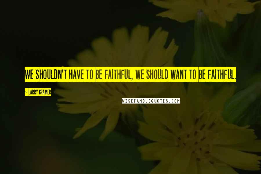 Larry Kramer Quotes: We shouldn't have to be faithful, we should want to be faithful.