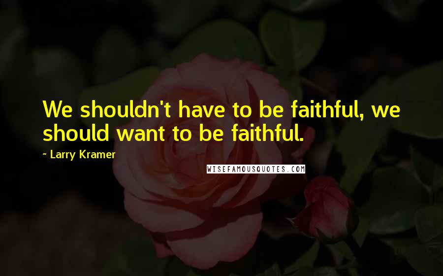 Larry Kramer Quotes: We shouldn't have to be faithful, we should want to be faithful.