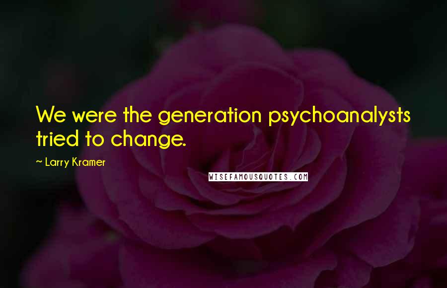 Larry Kramer Quotes: We were the generation psychoanalysts tried to change.