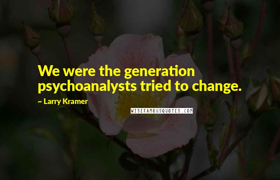 Larry Kramer Quotes: We were the generation psychoanalysts tried to change.